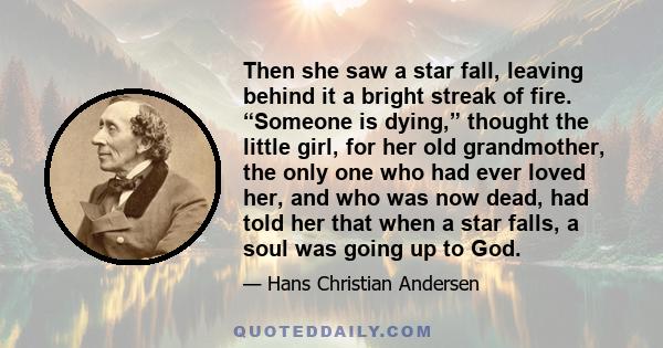 Then she saw a star fall, leaving behind it a bright streak of fire. “Someone is dying,” thought the little girl, for her old grandmother, the only one who had ever loved her, and who was now dead, had told her that