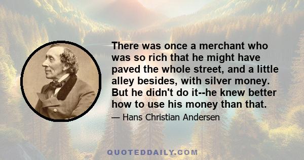 There was once a merchant who was so rich that he might have paved the whole street, and a little alley besides, with silver money. But he didn't do it--he knew better how to use his money than that.