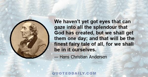 We haven't yet got eyes that can gaze into all the splendour that God has created, but we shall get them one day; and that will be the finest fairy tale of all, for we shall be in it ourselves.