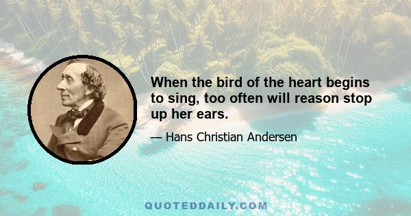 When the bird of the heart begins to sing, too often will reason stop up her ears.