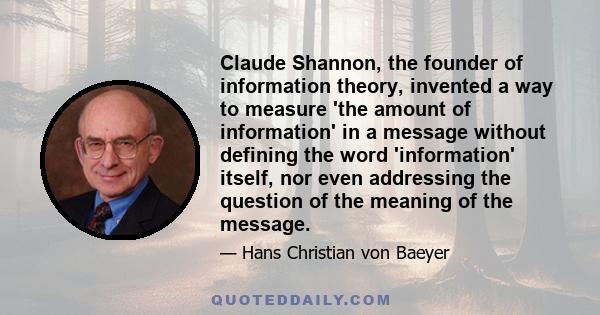 Claude Shannon, the founder of information theory, invented a way to measure 'the amount of information' in a message without defining the word 'information' itself, nor even addressing the question of the meaning of