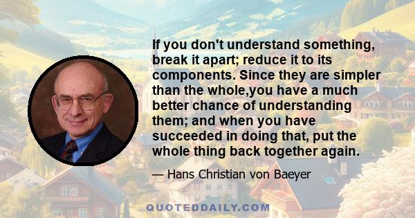 If you don't understand something, break it apart; reduce it to its components. Since they are simpler than the whole,you have a much better chance of understanding them; and when you have succeeded in doing that, put