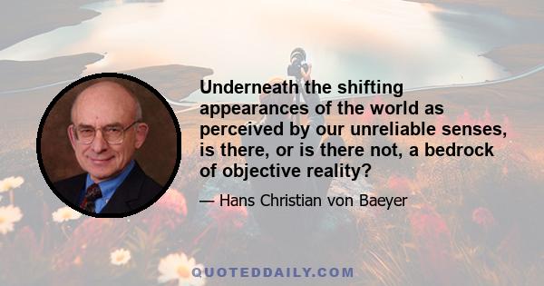 Underneath the shifting appearances of the world as perceived by our unreliable senses, is there, or is there not, a bedrock of objective reality?