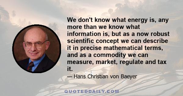 We don't know what energy is, any more than we know what information is, but as a now robust scientific concept we can describe it in precise mathematical terms, and as a commodity we can measure, market, regulate and