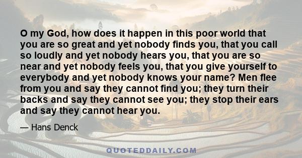 O my God, how does it happen in this poor world that you are so great and yet nobody finds you, that you call so loudly and yet nobody hears you, that you are so near and yet nobody feels you, that you give yourself to