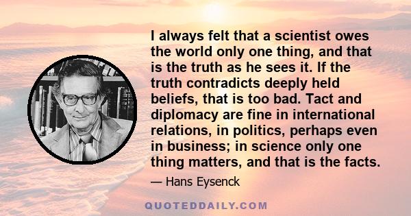 I always felt that a scientist owes the world only one thing, and that is the truth as he sees it. If the truth contradicts deeply held beliefs, that is too bad. Tact and diplomacy are fine in international relations,