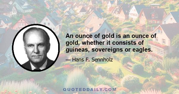 An ounce of gold is an ounce of gold, whether it consists of guineas, sovereigns or eagles.