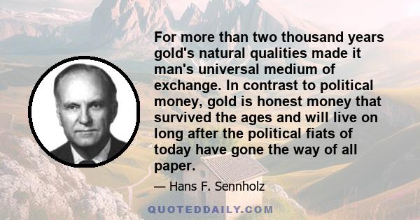 For more than two thousand years gold's natural qualities made it man's universal medium of exchange. In contrast to political money, gold is honest money that survived the ages and will live on long after the political 