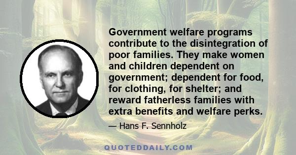 Government welfare programs contribute to the disintegration of poor families. They make women and children dependent on government; dependent for food, for clothing, for shelter; and reward fatherless families with