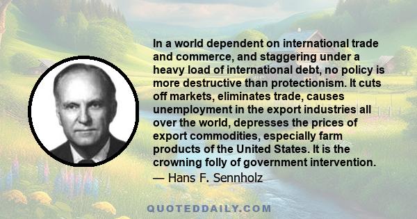 In a world dependent on international trade and commerce, and staggering under a heavy load of international debt, no policy is more destructive than protectionism. It cuts off markets, eliminates trade, causes