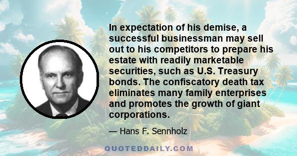 In expectation of his demise, a successful businessman may sell out to his competitors to prepare his estate with readily marketable securities, such as U.S. Treasury bonds. The confiscatory death tax eliminates many