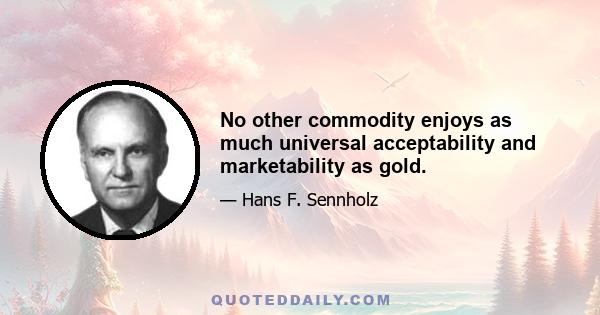 No other commodity enjoys as much universal acceptability and marketability as gold.