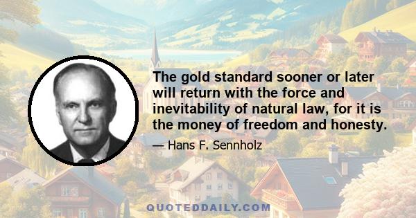 The gold standard sooner or later will return with the force and inevitability of natural law, for it is the money of freedom and honesty.