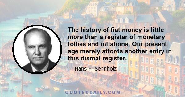 The history of fiat money is little more than a register of monetary follies and inflations. Our present age merely affords another entry in this dismal register.