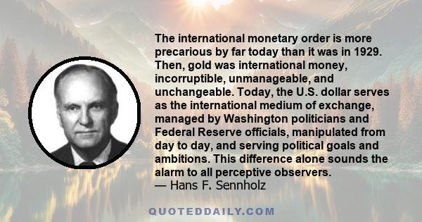 The international monetary order is more precarious by far today than it was in 1929. Then, gold was international money, incorruptible, unmanageable, and unchangeable. Today, the U.S. dollar serves as the international 