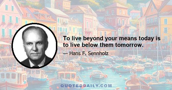 To live beyond your means today is to live below them tomorrow.