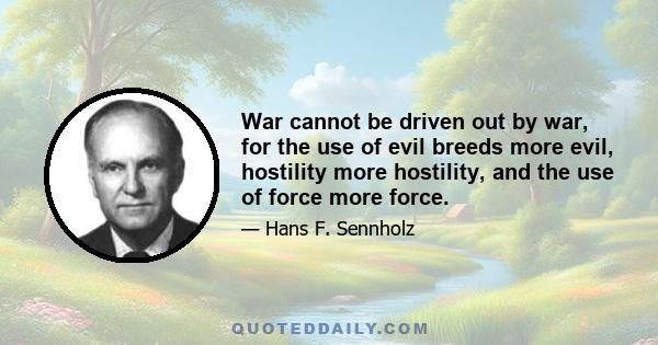 War cannot be driven out by war, for the use of evil breeds more evil, hostility more hostility, and the use of force more force.