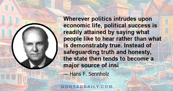 Wherever politics intrudes upon economic life, political success is readily attained by saying what people like to hear rather than what is demonstrably true. Instead of safeguarding truth and honesty, the state then