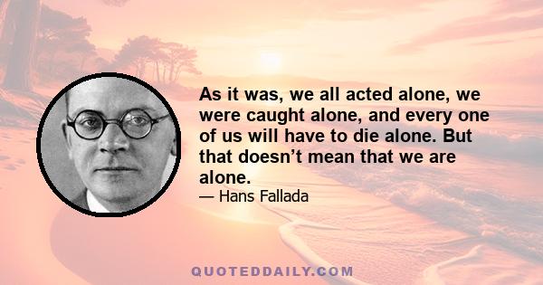 As it was, we all acted alone, we were caught alone, and every one of us will have to die alone. But that doesn’t mean that we are alone.