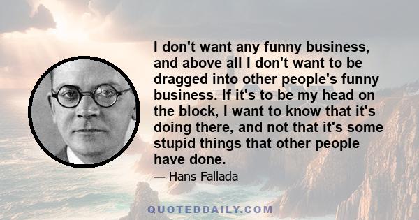 I don't want any funny business, and above all I don't want to be dragged into other people's funny business. If it's to be my head on the block, I want to know that it's doing there, and not that it's some stupid