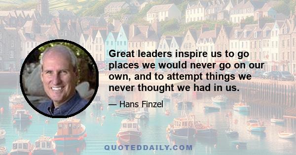 Great leaders inspire us to go places we would never go on our own, and to attempt things we never thought we had in us.