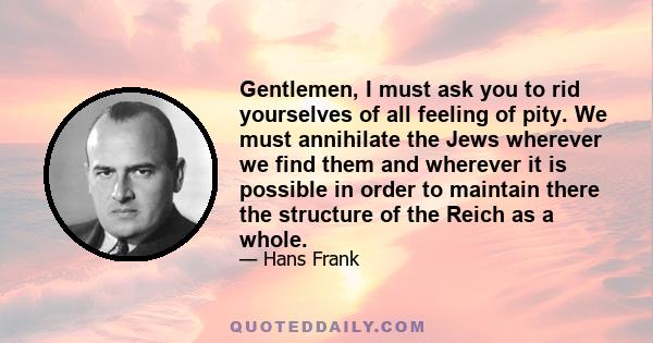 Gentlemen, I must ask you to rid yourselves of all feeling of pity. We must annihilate the Jews wherever we find them and wherever it is possible in order to maintain there the structure of the Reich as a whole.