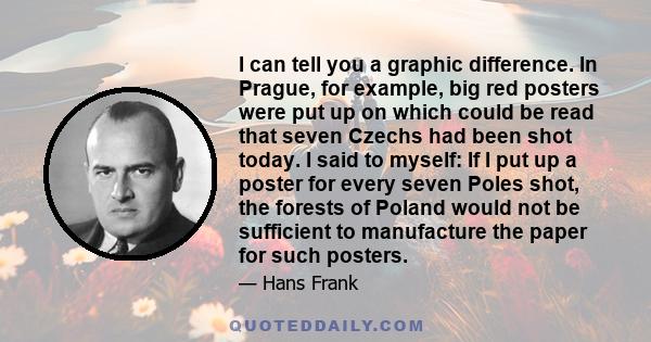 I can tell you a graphic difference. In Prague, for example, big red posters were put up on which could be read that seven Czechs had been shot today. I said to myself: If I put up a poster for every seven Poles shot,