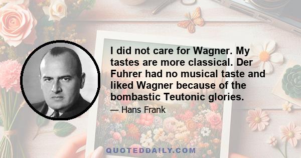 I did not care for Wagner. My tastes are more classical. Der Fuhrer had no musical taste and liked Wagner because of the bombastic Teutonic glories.