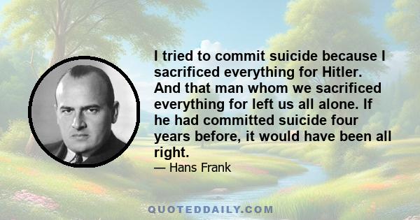 I tried to commit suicide because I sacrificed everything for Hitler. And that man whom we sacrificed everything for left us all alone. If he had committed suicide four years before, it would have been all right.