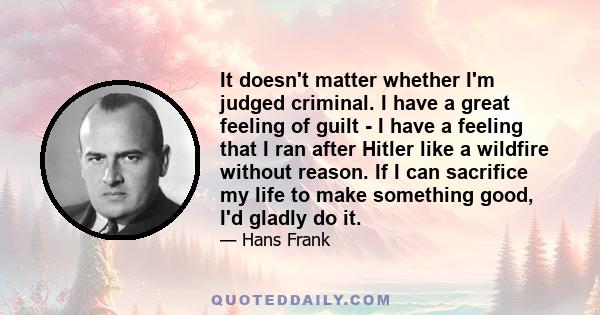 It doesn't matter whether I'm judged criminal. I have a great feeling of guilt - I have a feeling that I ran after Hitler like a wildfire without reason. If I can sacrifice my life to make something good, I'd gladly do