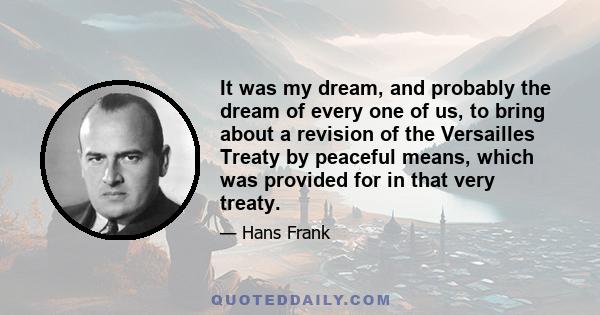 It was my dream, and probably the dream of every one of us, to bring about a revision of the Versailles Treaty by peaceful means, which was provided for in that very treaty.