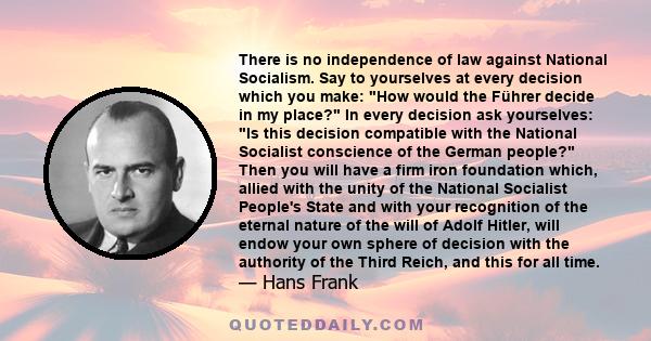 There is no independence of law against National Socialism. Say to yourselves at every decision which you make: How would the Führer decide in my place? In every decision ask yourselves: Is this decision compatible with 