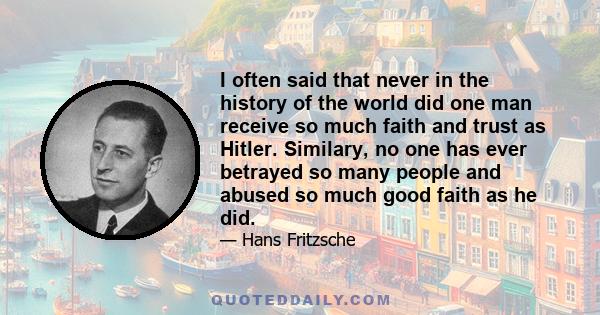 I often said that never in the history of the world did one man receive so much faith and trust as Hitler. Similary, no one has ever betrayed so many people and abused so much good faith as he did.