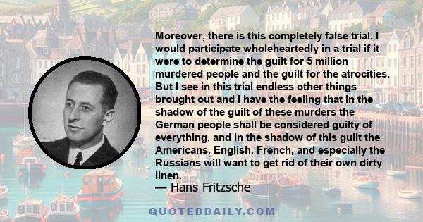 Moreover, there is this completely false trial. I would participate wholeheartedly in a trial if it were to determine the guilt for 5 million murdered people and the guilt for the atrocities. But I see in this trial