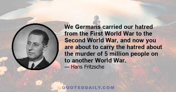 We Germans carried our hatred from the First World War to the Second World War, and now you are about to carry the hatred about the murder of 5 million people on to another World War.