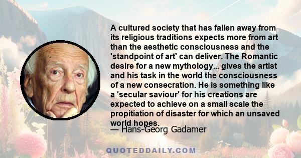 A cultured society that has fallen away from its religious traditions expects more from art than the aesthetic consciousness and the 'standpoint of art' can deliver. The Romantic desire for a new mythology... gives the