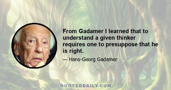 From Gadamer I learned that to understand a given thinker requires one to presuppose that he is right.