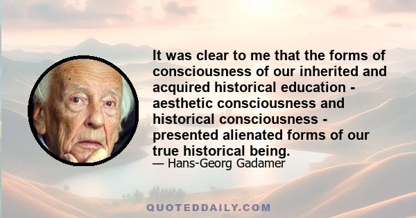 It was clear to me that the forms of consciousness of our inherited and acquired historical education - aesthetic consciousness and historical consciousness - presented alienated forms of our true historical being.