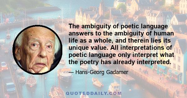 The ambiguity of poetic language answers to the ambiguity of human life as a whole, and therein lies its unique value. All interpretations of poetic language only interpret what the poetry has already interpreted.