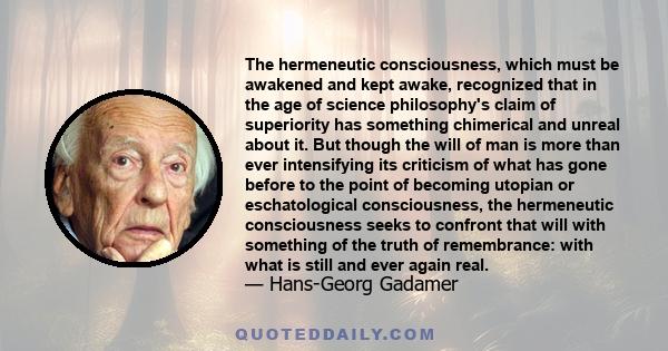 The hermeneutic consciousness, which must be awakened and kept awake, recognized that in the age of science philosophy's claim of superiority has something chimerical and unreal about it. But though the will of man is