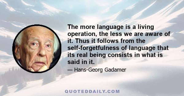 The more language is a living operation, the less we are aware of it. Thus it follows from the self-forgetfulness of language that its real being consists in what is said in it.