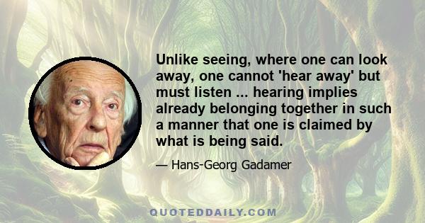 Unlike seeing, where one can look away, one cannot 'hear away' but must listen ... hearing implies already belonging together in such a manner that one is claimed by what is being said.