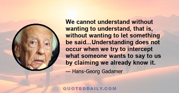 We cannot understand without wanting to understand, that is, without wanting to let something be said...Understanding does not occur when we try to intercept what someone wants to say to us by claiming we already know