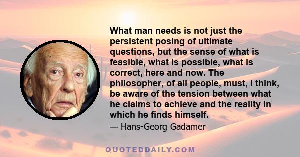 What man needs is not just the persistent posing of ultimate questions, but the sense of what is feasible, what is possible, what is correct, here and now. The philosopher, of all people, must, I think, be aware of the