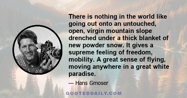 There is nothing in the world like going out onto an untouched, open, virgin mountain slope drenched under a thick blanket of new powder snow. It gives a supreme feeling of freedom, mobility. A great sense of flying,