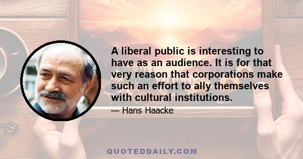 A liberal public is interesting to have as an audience. It is for that very reason that corporations make such an effort to ally themselves with cultural institutions.