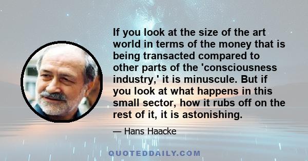 If you look at the size of the art world in terms of the money that is being transacted compared to other parts of the 'consciousness industry,' it is minuscule. But if you look at what happens in this small sector, how 