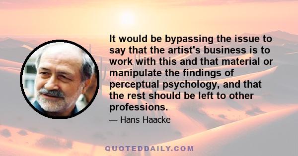 It would be bypassing the issue to say that the artist's business is to work with this and that material or manipulate the findings of perceptual psychology, and that the rest should be left to other professions.