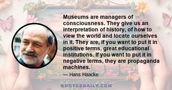 Museums are managers of consciousness. They give us an interpretation of history, of how to view the world and locate ourselves in it. They are, if you want to put it in positive terms, great educational institutions.