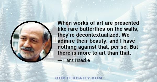 When works of art are presented like rare butterflies on the walls, they're decontextualized. We admire their beauty, and I have nothing against that, per se. But there is more to art than that.